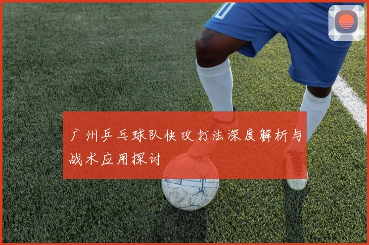 广州乒乓球队快攻打法深度解析与战术应用探讨
