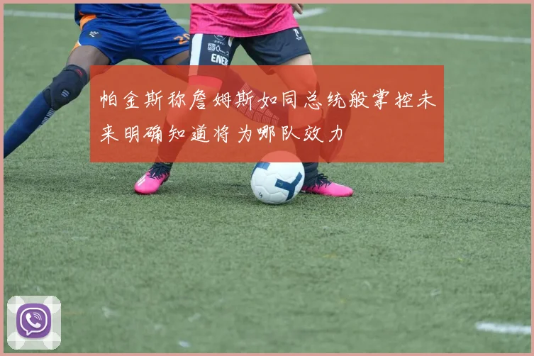 帕金斯称詹姆斯如同总统般掌控未来明确知道将为哪队效力