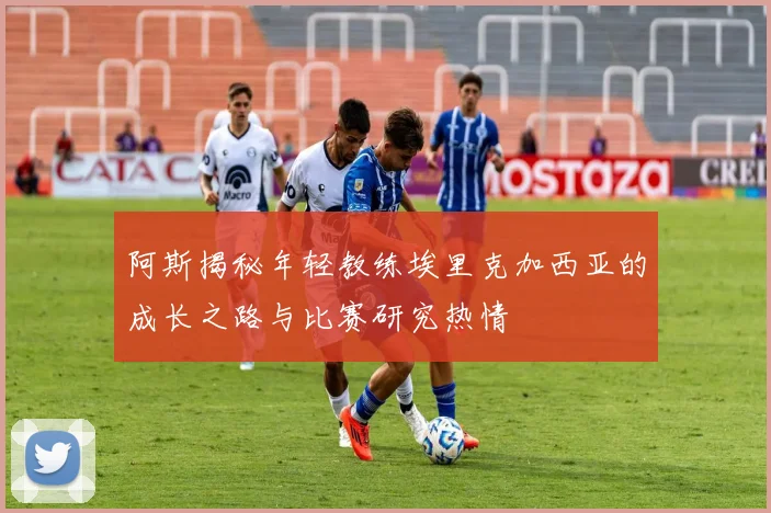 阿斯揭秘年轻教练埃里克加西亚的成长之路与比赛研究热情