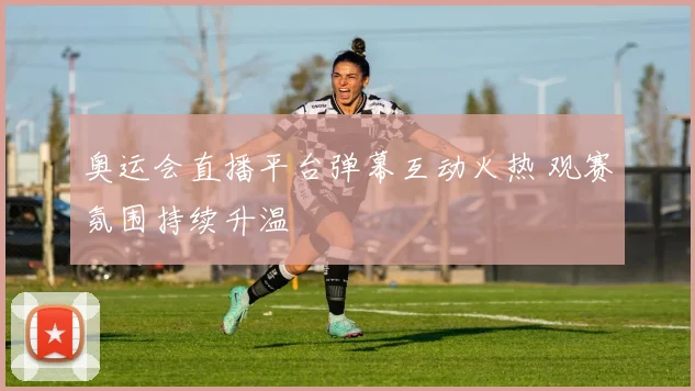 奥运会直播平台弹幕互动火热 观赛氛围持续升温