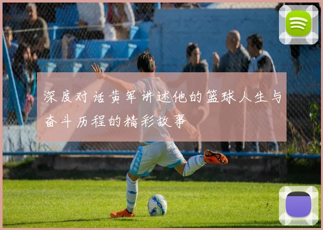 深度对话黄军讲述他的篮球人生与奋斗历程的精彩故事
