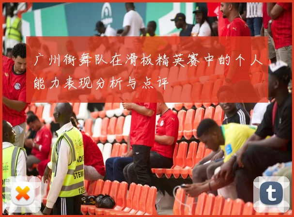 广州街舞队在滑板精英赛中的个人能力表现分析与点评