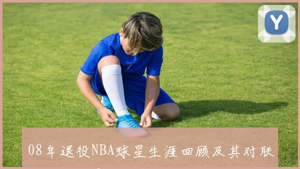 08年退役NBA球星生涯回顾及其对联盟历史的影响分析