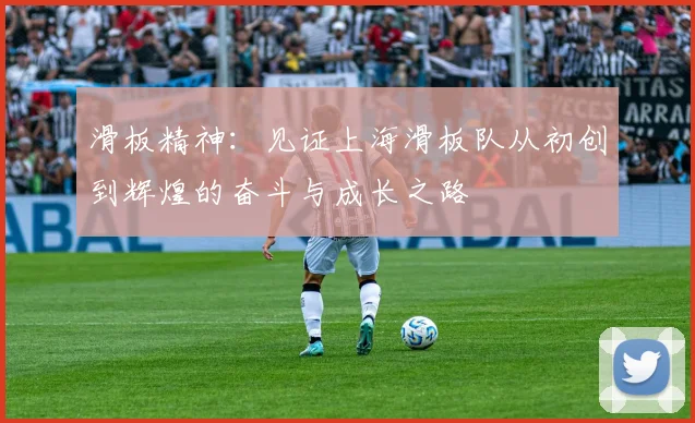 滑板精神：见证上海滑板队从初创到辉煌的奋斗与成长之路