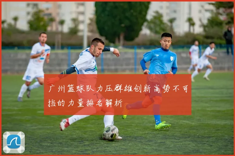广州篮球队力压群雄创新高势不可挡的力量排名解析